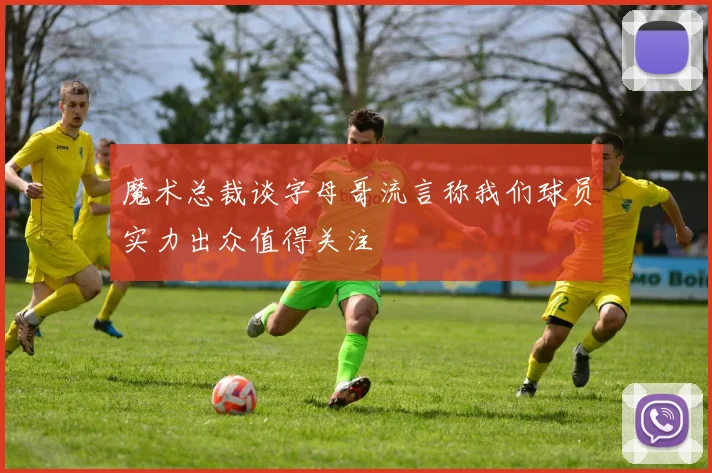魔术总裁谈字母哥流言称我们球员实力出众值得关注