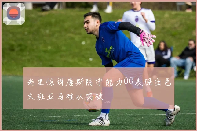 老里惊讶唐斯防守能力OG表现出色文班亚马难以突破