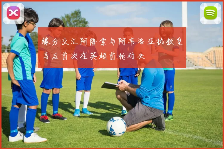 缘分交汇阿隆索与阿韦洛亚执教皇马后首次在英超首轮对决