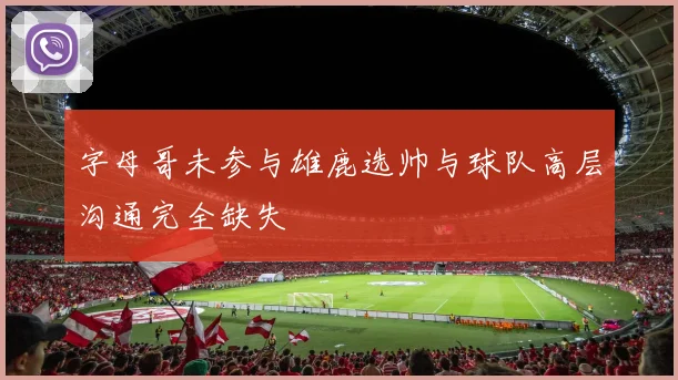 字母哥未参与雄鹿选帅与球队高层沟通完全缺失
