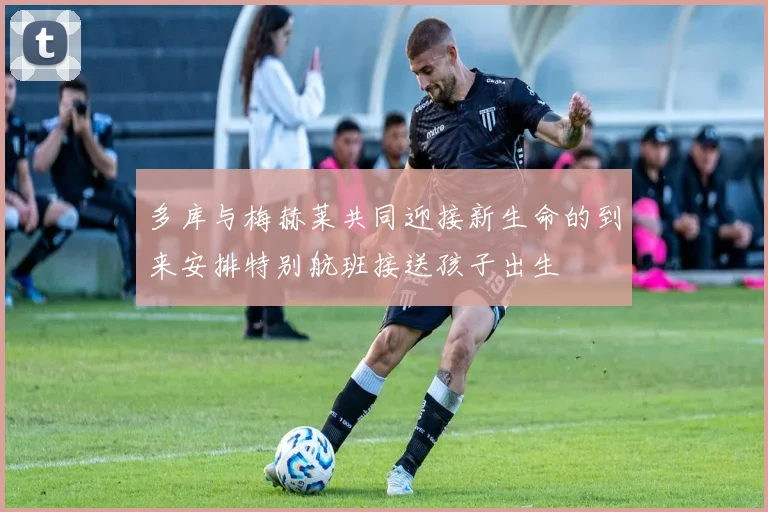 多库与梅赫莱共同迎接新生命的到来安排特别航班接送孩子出生