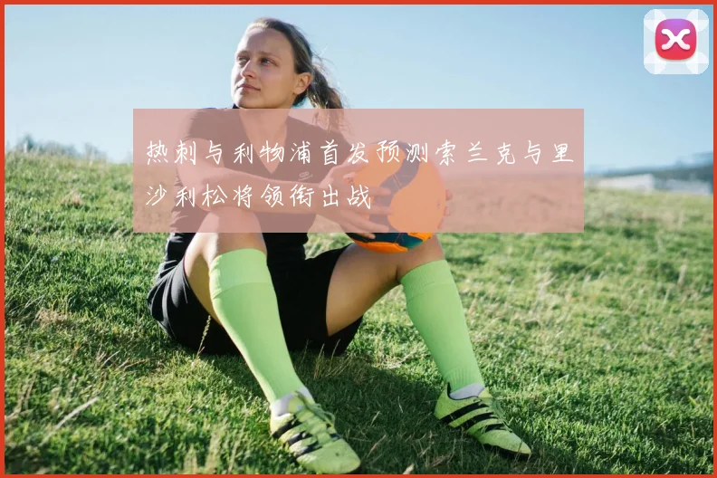 热刺与利物浦首发预测索兰克与里沙利松将领衔出战
