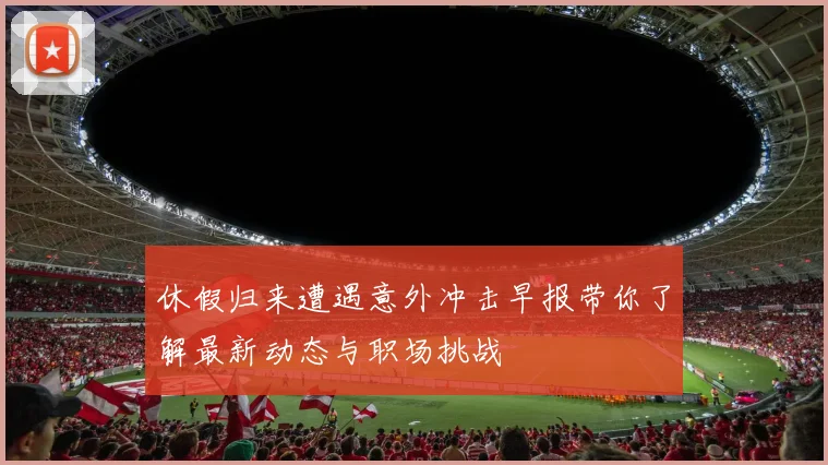 休假归来遭遇意外冲击早报带你了解最新动态与职场挑战