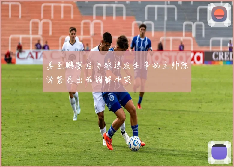 姜至鹏赛后与球迷发生争执主帅陈涛紧急出面调解冲突