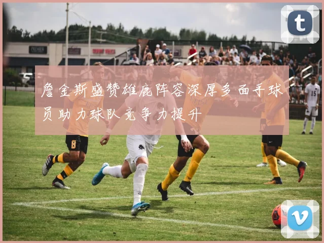 詹金斯盛赞雄鹿阵容深厚多面手球员助力球队竞争力提升