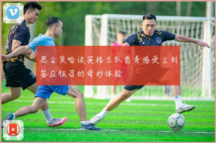 恩古莫哈谈英格兰队首秀感受立刻答应征召的奇妙体验