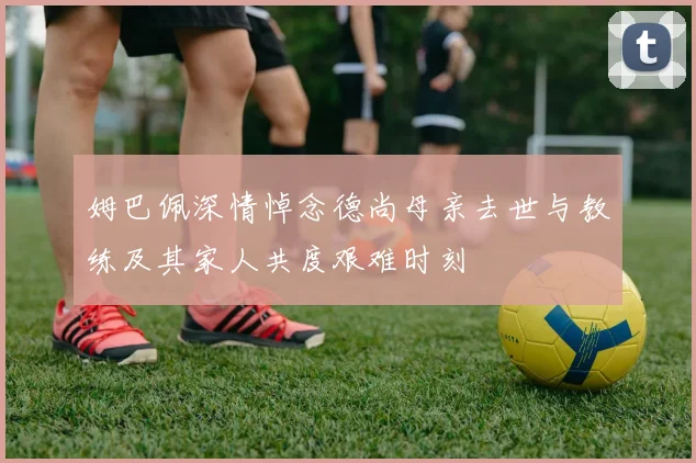 姆巴佩深情悼念德尚母亲去世与教练及其家人共度艰难时刻