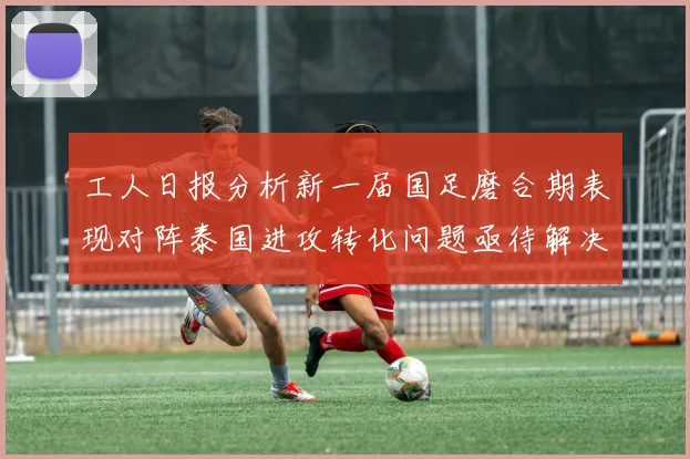 工人日报分析新一届国足磨合期表现对阵泰国进攻转化问题亟待解决