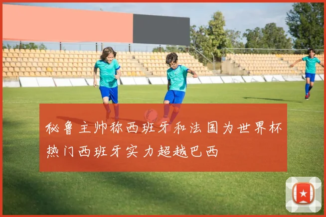 秘鲁主帅称西班牙和法国为世界杯热门西班牙实力超越巴西