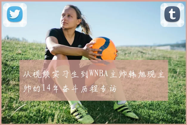 从视频实习生到WNBA主帅韩旭现主帅的14年奋斗历程专访