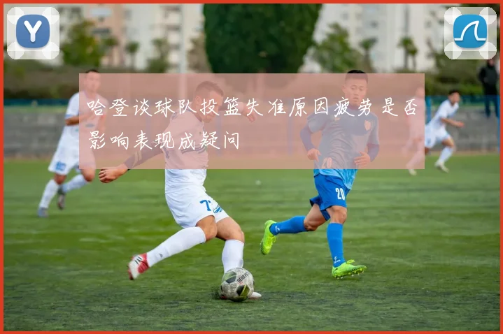 哈登谈球队投篮失准原因疲劳是否影响表现成疑问