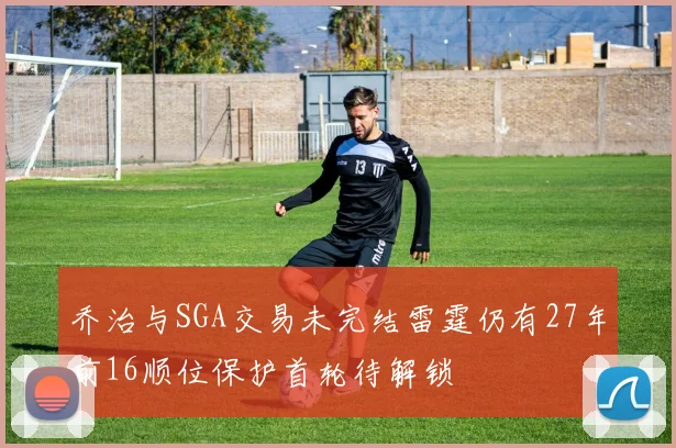 乔治与SGA交易未完结雷霆仍有27年前16顺位保护首轮待解锁