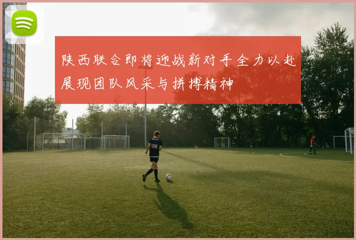 陕西联合即将迎战新对手全力以赴展现团队风采与拼搏精神