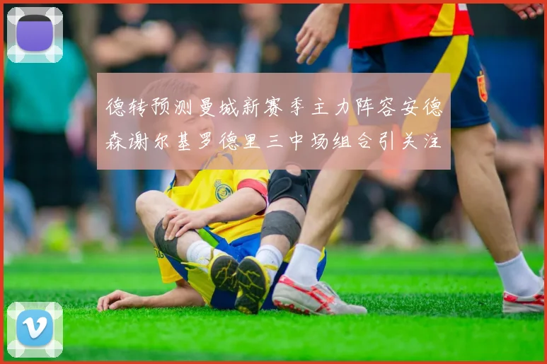 德转预测曼城新赛季主力阵容安德森谢尔基罗德里三中场组合引关注