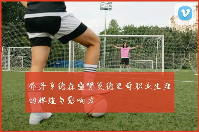 乔丹亨德森盛赞莫德里奇职业生涯的辉煌与影响力