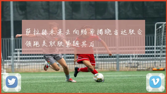 萨拉赫未来去向赔率揭晓吉达联合领跑美职联紧随其后
