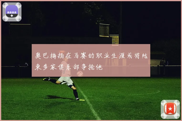奥巴梅扬在马赛的职业生涯或将结束多家俱乐部争抢他