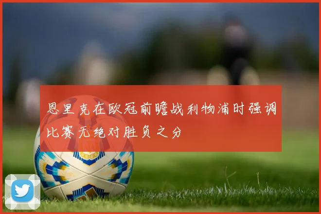恩里克在欧冠前瞻战利物浦时强调比赛无绝对胜负之分