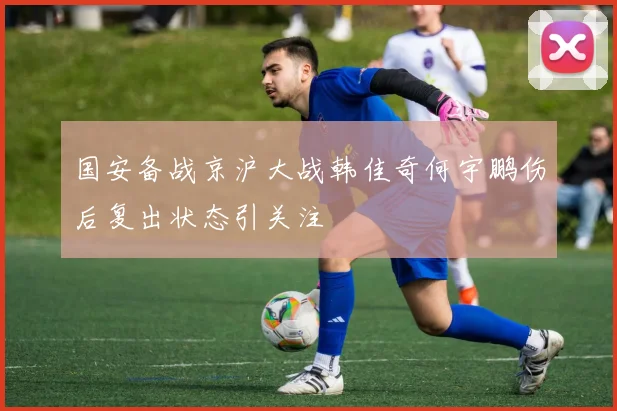 国安备战京沪大战韩佳奇何宇鹏伤后复出状态引关注