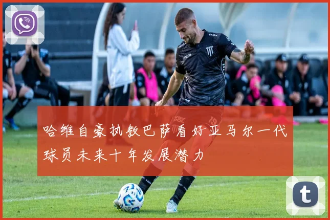 哈维自豪执教巴萨看好亚马尔一代球员未来十年发展潜力