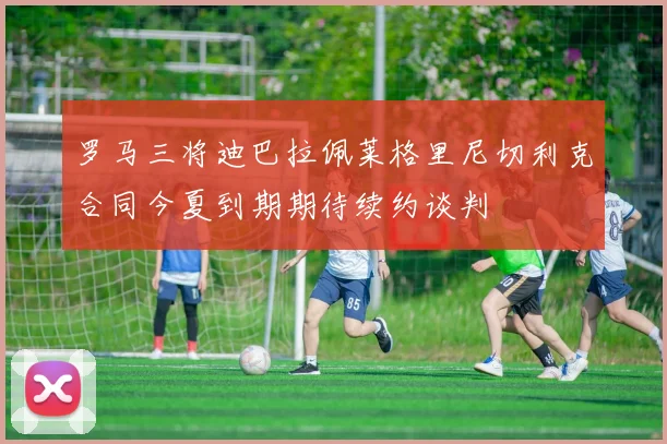 罗马三将迪巴拉佩莱格里尼切利克合同今夏到期期待续约谈判