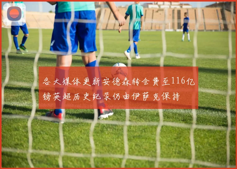 各大媒体更新安德森转会费至116亿镑英超历史纪录仍由伊萨克保持