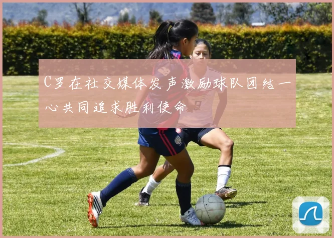 C罗在社交媒体发声激励球队团结一心共同追求胜利使命