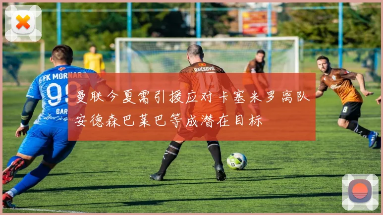 曼联今夏需引援应对卡塞米罗离队安德森巴莱巴等成潜在目标