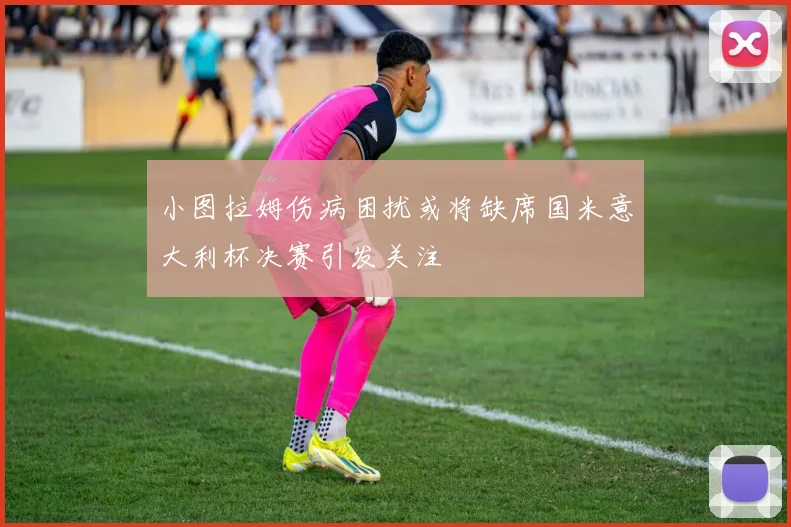 小图拉姆伤病困扰或将缺席国米意大利杯决赛引发关注