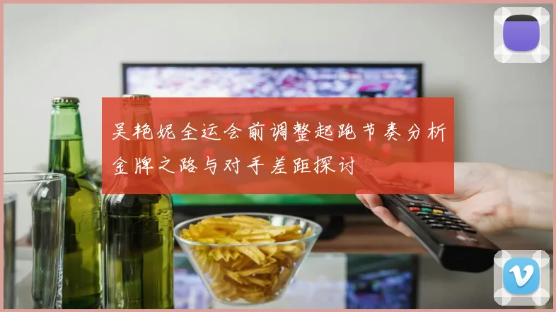 吴艳妮全运会前调整起跑节奏分析金牌之路与对手差距探讨