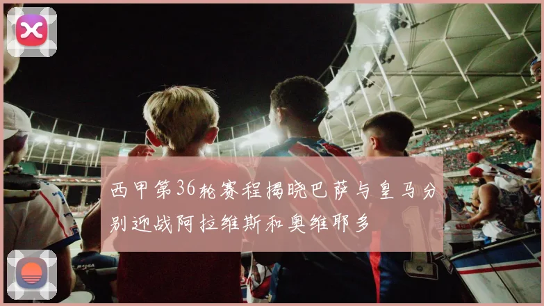 西甲第36轮赛程揭晓巴萨与皇马分别迎战阿拉维斯和奥维耶多