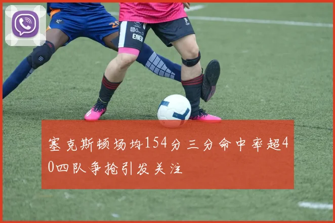 塞克斯顿场均154分三分命中率超40四队争抢引发关注