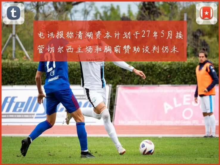 电讯报称清湖资本计划于27年5月接管切尔西主场和胸前赞助谈判仍未取得进展