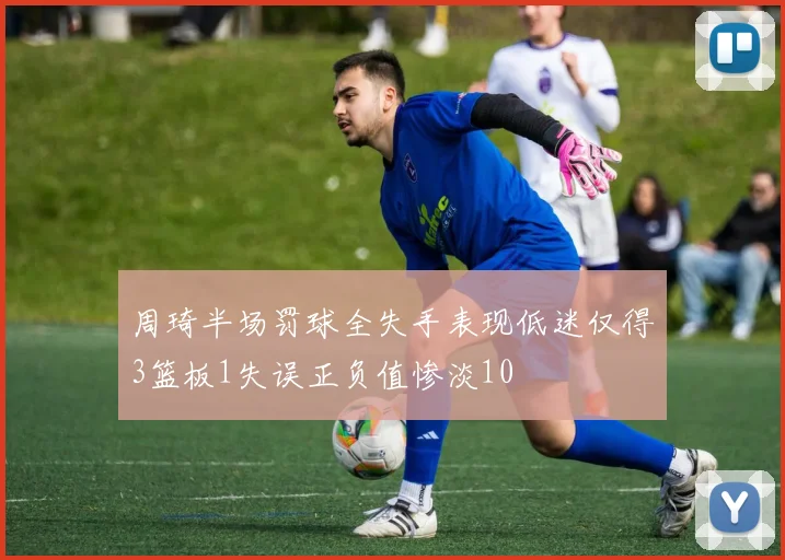 周琦半场罚球全失手表现低迷仅得3篮板1失误正负值惨淡10